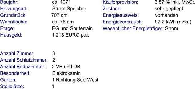 Anzahl Zimmer:             3 Anzahl Schlafzimmer:   2  Anzahl Badezimmer:     2 VB und DB  Besonderheit:                Elektrokamin Garten:                          1 Richtung Süd-West Stellplätze:                     1  Baujahr:                         ca. 1971  Heizungsart:                  Strom Speicher Grundstück:                  707 qm Wohnfläche:                  ca. 76 qm Etage:                            EG und Souterrain Hausgeld:                      1.218 EURO p.a. Käuferprovision:            3,57 % inkl. MwSt. Zustand:                        sehr gepflegt Energieausweis:            vorhanden Energieverbrauch:         97,2 kWh (m²xa) Wesentlicher Energieträger: Strom