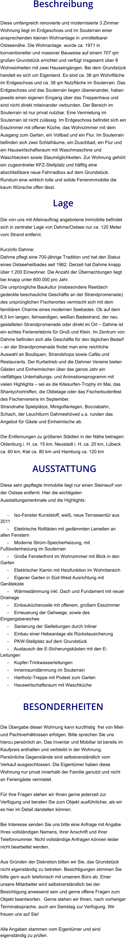 Beschreibung  Diese umfangreich renovierte und modernisierte 3 Zimmer Wohnung liegt im Erdgeschoss und im Souterrain einer ansprechenden kleinen Wohnanlage in unmittelbarer Ostseenähe. Die Wohnanlage  wurde ca. 1971 in konventioneller und massiver Bauweise auf einem 707 qm großen Grundstück errichtet und verfügt insgesamt über 8 Wohneinheiten mit zwei Hauseingängen. Bei dem Grundstück handelt es sich um Eigenland. Es sind ca. 38 qm Wohnfläche im Erdgeschoss und ca. 38 qm Nutzfläche im Souterrain. Das Erdgeschoss und das Souterrain liegen übereinander, haben jeweils einen eigenen Eingang über das Treppenhaus und sind nicht direkt miteinander verbunden. Der Bereich im Souterrain ist nur privat nutzbar. Eine Vermietung im Souterrain ist nicht zulässig. Im Erdgeschoss befindet sich ein Esszimmer mit offener Küche, das Wohnzimmer mit dem Ausgang zum Garten, ein Vollbad und ein Flur. Im Souterrain befinden sich zwei Schlafräume, ein Duschbad, ein Flur und ein Hauswirtschaftsraum mit Waschmaschine und Waschbecken sowie Staumöglichkeiten. Zur Wohnung gehört ein zugeordneter KFZ-Stellplatz und hälftig eine abschließbare neue Fahrradbox auf dem Grundstück. Rundum eine wirklich tolle und solide Ferienimmobilie die kaum Wünsche offen lässt.  Lage  Die von uns mit Alleinauftrag angebotene Immobilie befindet sich in zentraler Lage von Dahme/Ostsee nur ca. 120 Meter vom Strand entfernt.  Kurzinfo Dahme: Dahme pflegt eine 700-jährige Tradition und hat den Status eines Ostseeheilbades seit 1962. Derzeit hat Dahme knapp über 1.200 Einwohner. Die Anzahl der Übernachtungen liegt bei knapp unter 800.000 pro Jahr. Die ursprüngliche Baukultur (insbesondere Reetdach gedeckte beschauliche Geschäfte an der Strandpromenade) des ursprünglichen Fischerortes vermischt sich mit dem familiären Charme eines modernen Seebades. Ob auf dem 6,5 km langen, feinsandigen, weißen Badestrand, der neu gestalteten Strandpromenade oder direkt im Ort – Dahme ist ein echtes Ferienerlebnis für Groß und Klein. Im Zentrum von Dahme befinden sich alle Geschäfte für den täglichen Bedarf – an der Strandpromenade findet man eine reichliche Auswahl an Boutiquen, Strandshops sowie Cafés und Restaurants. Der Kurbetrieb und die Dahmer Vereine bieten Gästen und Einheimischen über das ganze Jahr ein vielfältiges Unterhaltungs- und Animationsprogramm mit vielen Highlights – sei es die Kitesurfen-Trophy im Mai, das Shantychortreffen, die Oldietage oder das Fischerbudenfest des Fischervereins im September. Strandnahe Spielplätze, Minigolfanlagen, Bocciabahn, Schach, der Leuchtturm Dahmeshöved u.a. runden das Angebot für Gäste und Einheimische ab.  Die Entfernungen zu größeren Städten in der Nähe betragen: Oldenburg i. H. ca. 15 km, Neustadt i. H. ca. 20 km, Lübeck ca. 60 km, Kiel ca. 80 km und Hamburg ca. 120 km   AUSSTATTUNG Diese sehr gepflegte Immobilie liegt nur einen Steinwurf von der Ostsee entfernt. Hier die wichtigsten Ausstattungsmerkmale und die Highlights:  - Iso-Fenster Kunststoff, weiß, neue Terrassentür aus 2011 - Elektrische Rollläden mit gedämmten Lamellen an allen Fenstern - Moderne Strom-Speicherheizung, mit Fußbodenheizung im Souterrain - Große Fensterfront im Wohnzimmer mit Blick in den Garten - Elektrischer Kamin mit Heizfunktion im Wohnbereich - Eigener Garten in Süd-West Ausrichtung mit Gerätekiste - Wärmedämmung inkl. Dach und Fundament mit neuer Drainage - Einbauküchenzeile mit offenem, großem Esszimmer - Erneuerung der Gehwege, sowie des Eingangsbereiches - Sanierung der Sielleitungen durch Inliner - Einbau einer Hebeanlage als Rückstausicherung - PKW-Stellplatz auf dem Grundstück - Austausch der E-Sicherungskästen mit den E-Leitungen - Kupfer-Trinkwasserleitungen - Innenraumdämmung im Souterrain - Hartholz-Treppe mit Podest zum Garten - Hauswirtschaftsraum mit Waschküche   BESONDERHEITEN  Die Übergabe dieser Wohnung kann kurzfristig  frei von Miet- und Pachtverhältnissen erfolgen. Bitte sprechen Sie uns hierzu persönlich an. Das Inventar und Mobiliar ist bereits im Kaufpreis enthalten und verbleibt in der Wohnung. Persönliche Gegenstände sind selbstverständlich vom Verkauf ausgeschlossen. Die Eigentümer haben diese Wohnung nur privat innerhalb der Familie genutzt und nicht an Feriengäste vermietet.  Für Ihre Fragen stehen wir Ihnen gerne jederzeit zur Verfügung und beraten Sie zum Objekt ausführlicher, als wir es hier im Detail darstellen können.  Bei Interesse senden Sie uns bitte eine Anfrage mit Angabe Ihres vollständigen Namens, Ihrer Anschrift und Ihrer Telefonnummer. Nicht vollständige Anfragen können leider nicht bearbeitet werden.  Aus Gründen der Diskretion bitten wir Sie, das Grundstück nicht eigenständig zu betreten. Besichtigungen stimmen Sie bitte gern auch telefonisch mit unserem Büro ab. Einer unsere Mitarbeiter wird selbstverständlich bei der Besichtigung anwesend sein und gerne offene Fragen zum Objekt beantworten.  Gerne stehen wir Ihnen, nach vorheriger Terminabsprache, auch am Samstag zur Verfügung. Wir freuen uns auf Sie!  Alle Angaben stammen vom Eigentümer und sind eigenständig zu prüfen.